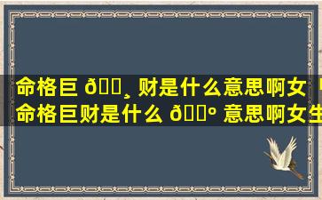 命格巨 🕸 财是什么意思啊女「命格巨财是什么 🐺 意思啊女生」